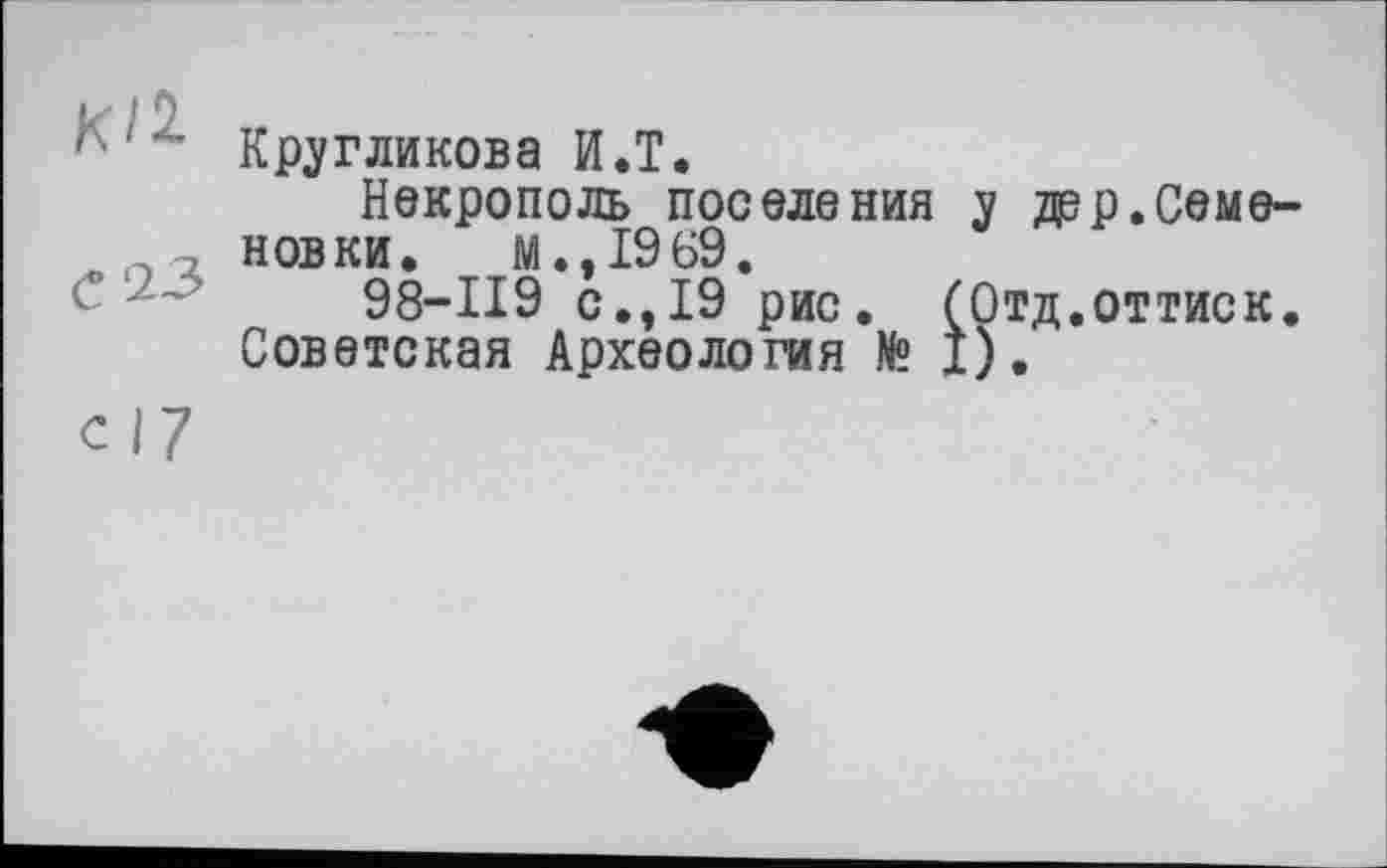 ﻿1■ ' Кругликова И.T.
Некрополь поселения у дер.Семе-новки. м.,1969.
98-119 с.,19 рис. (Отд.оттиск. Советская Археология № Î).
СІ7